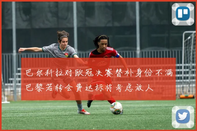 巴尔科拉对欧冠决赛替补身份不满巴黎若转会费达标将考虑放人