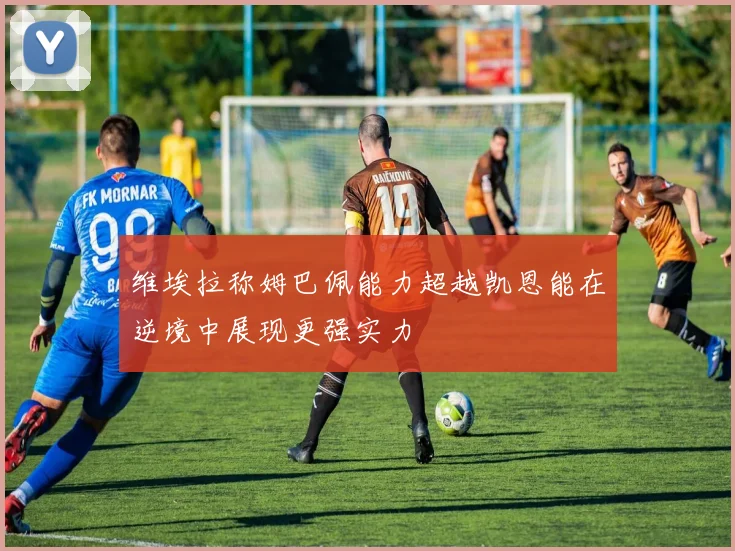 维埃拉称姆巴佩能力超越凯恩能在逆境中展现更强实力