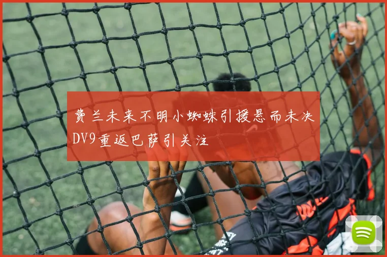 费兰未来不明小蜘蛛引援悬而未决DV9重返巴萨引关注