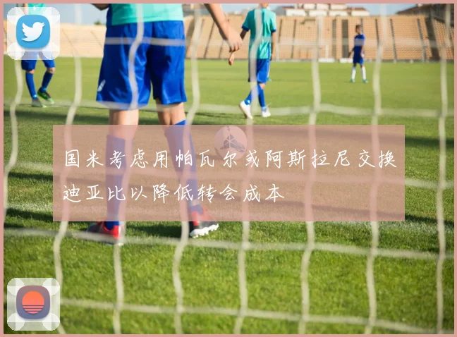 国米考虑用帕瓦尔或阿斯拉尼交换迪亚比以降低转会成本