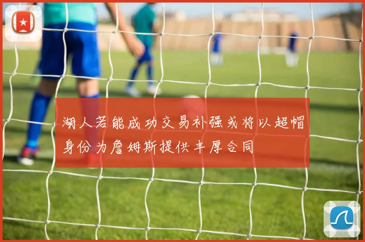 湖人若能成功交易补强或将以超帽身份为詹姆斯提供丰厚合同
