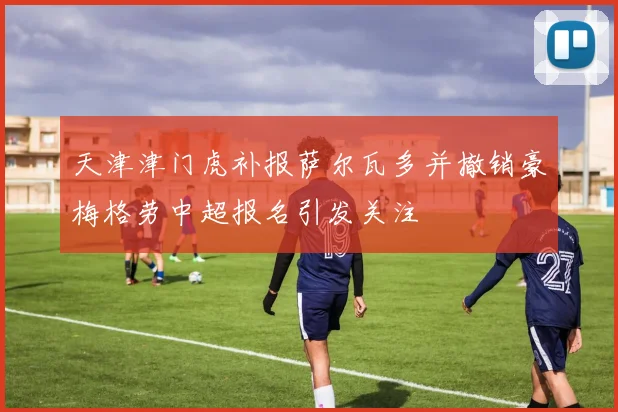 天津津门虎补报萨尔瓦多并撤销豪梅格劳中超报名引发关注