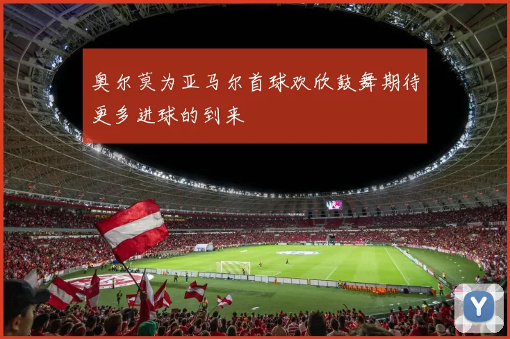 奥尔莫为亚马尔首球欢欣鼓舞期待更多进球的到来