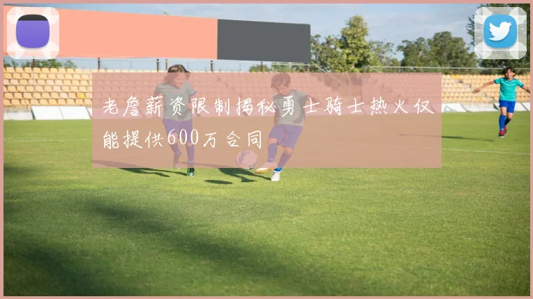老詹薪资限制揭秘勇士骑士热火仅能提供600万合同