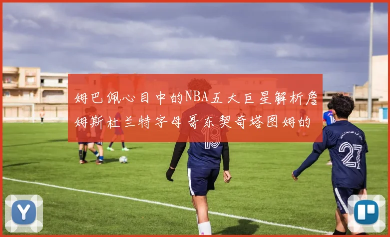 姆巴佩心目中的NBA五大巨星解析詹姆斯杜兰特字母哥东契奇塔图姆的独特魅力