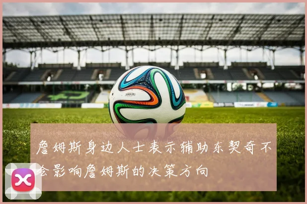 詹姆斯身边人士表示辅助东契奇不会影响詹姆斯的决策方向