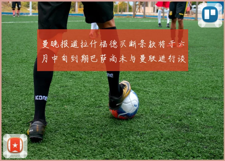 曼晚报道拉什福德买断条款将于六月中旬到期巴萨尚未与曼联进行谈判