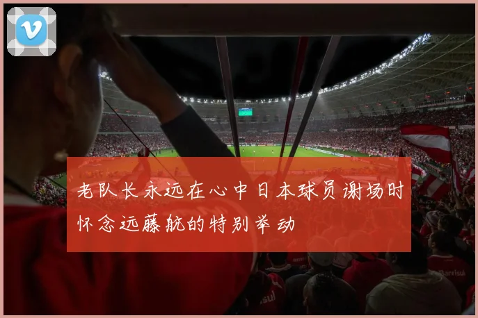 老队长永远在心中日本球员谢场时怀念远藤航的特别举动