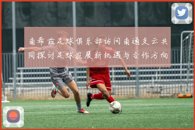 南希兹足球俱乐部访问南通支云共同探讨足球发展新机遇与合作方向