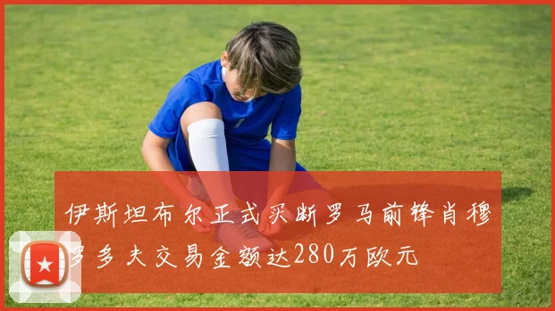 伊斯坦布尔正式买断罗马前锋肖穆罗多夫交易金额达280万欧元