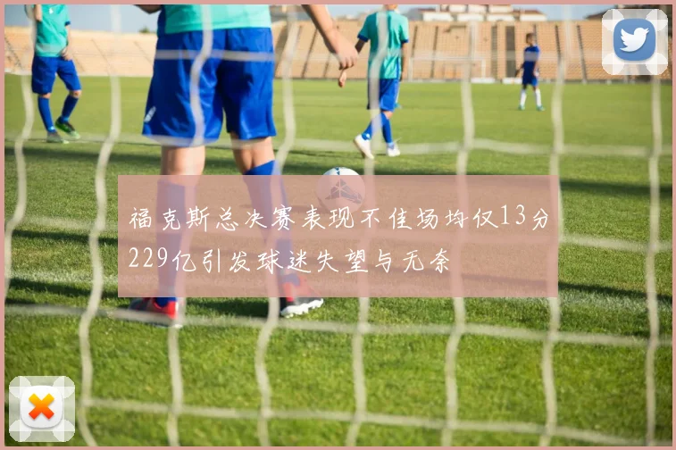 福克斯总决赛表现不佳场均仅13分229亿引发球迷失望与无奈