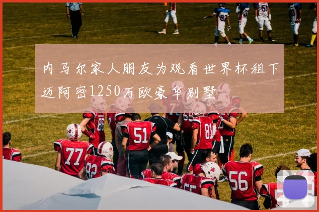 内马尔家人朋友为观看世界杯租下迈阿密1250万欧豪华别墅