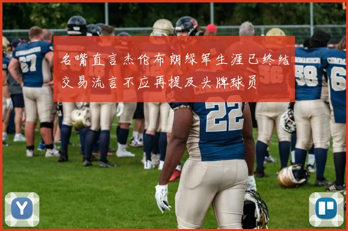 名嘴直言杰伦布朗绿军生涯已终结交易流言不应再提及头牌球员