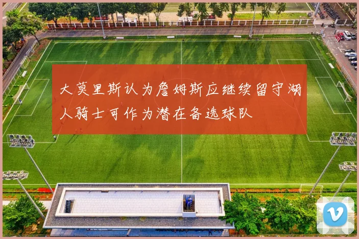 大莫里斯认为詹姆斯应继续留守湖人骑士可作为潜在备选球队