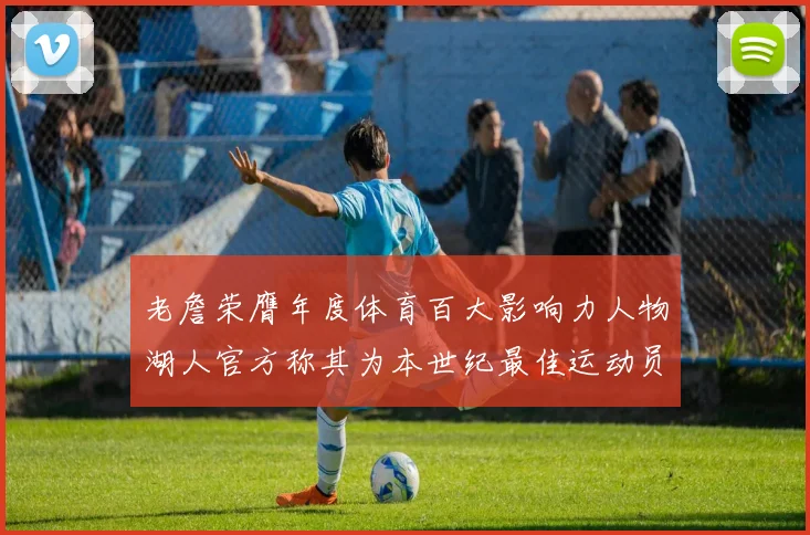 老詹荣膺年度体育百大影响力人物湖人官方称其为本世纪最佳运动员